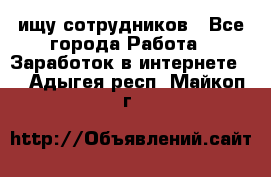 ищу сотрудников - Все города Работа » Заработок в интернете   . Адыгея респ.,Майкоп г.